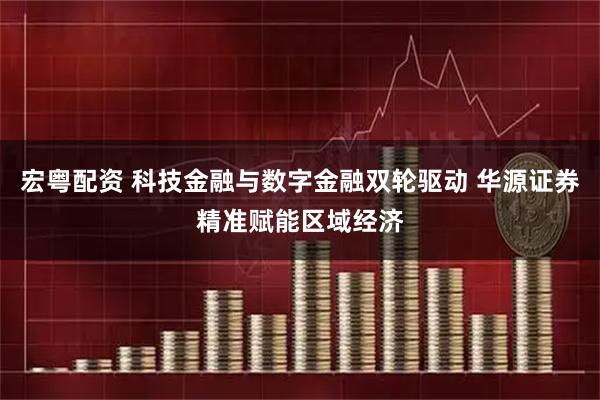 宏粤配资 科技金融与数字金融双轮驱动 华源证券精准赋能区域经济