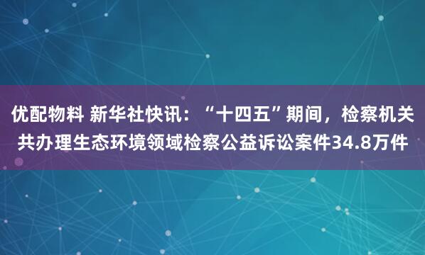 优配物料 新华社快讯：“十四五”期间，检察机关共办理生态环境领域检察公益诉讼案件34.8万件