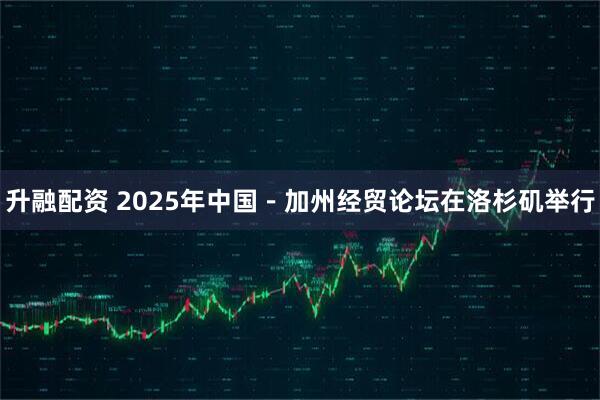 升融配资 2025年中国－加州经贸论坛在洛杉矶举行