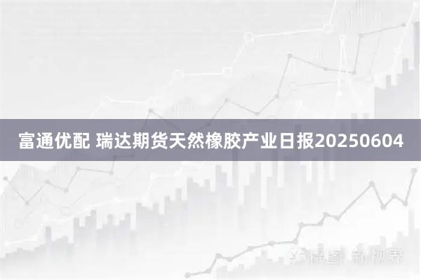 富通优配 瑞达期货天然橡胶产业日报20250604