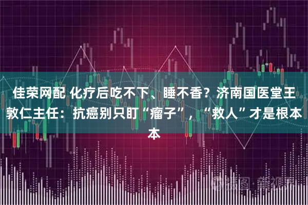 佳荣网配 化疗后吃不下、睡不香？济南国医堂王敦仁主任：抗癌别只盯“瘤子”，“救人”才是根本