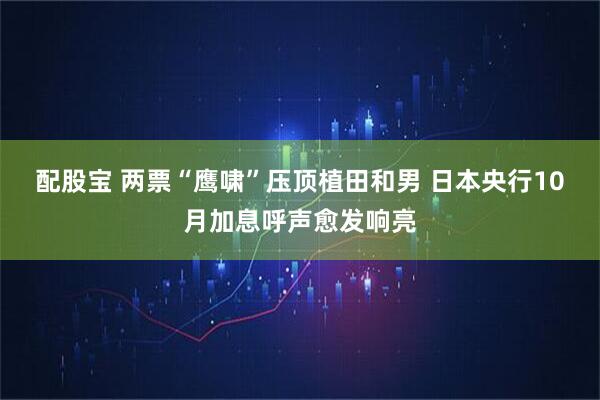 配股宝 两票“鹰啸”压顶植田和男 日本央行10月加息呼声愈发响亮