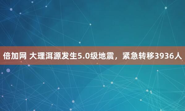 倍加网 大理洱源发生5.0级地震，紧急转移3936人