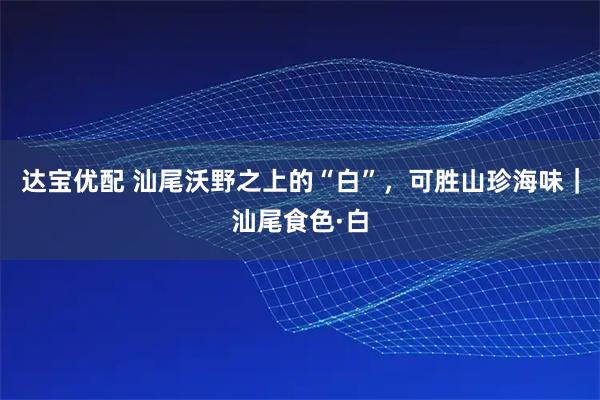 达宝优配 汕尾沃野之上的“白”，可胜山珍海味｜汕尾食色·白