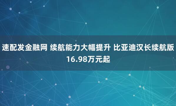 速配发金融网 续航能力大幅提升 比亚迪汉长续航版16.98万元起