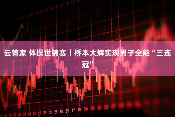 云管家 体操世锦赛丨桥本大辉实现男子全能“三连冠”