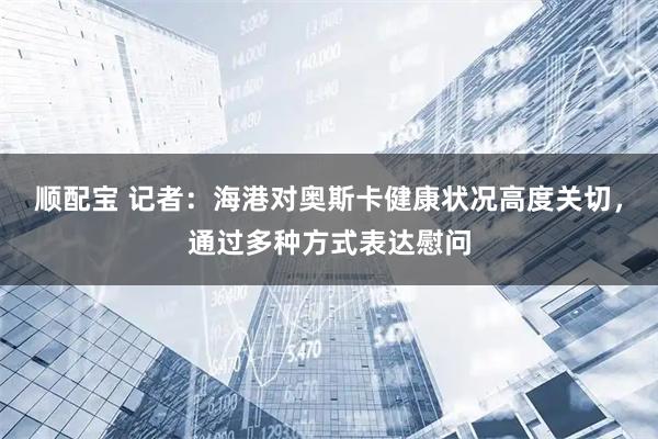 顺配宝 记者：海港对奥斯卡健康状况高度关切，通过多种方式表达慰问