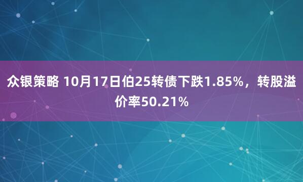 众银策略 10月17日伯25转债下跌1.85%，转股溢价率50.21%
