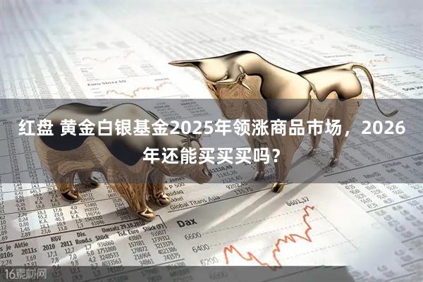 红盘 黄金白银基金2025年领涨商品市场，2026年还能买买买吗？