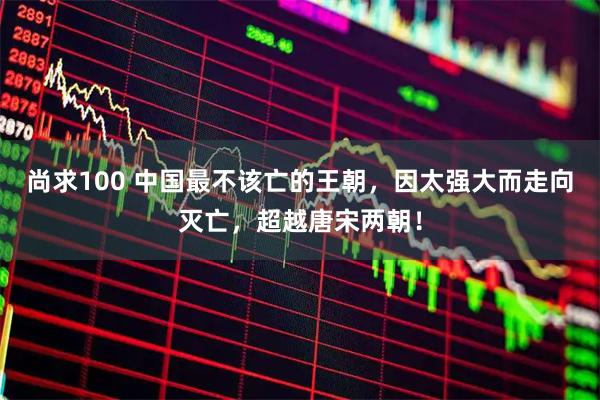 尚求100 中国最不该亡的王朝，因太强大而走向灭亡，超越唐宋两朝！