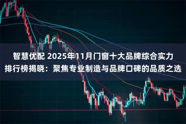 智慧优配 2025年11月门窗十大品牌综合实力排行榜揭晓：聚焦专业制造与品牌口碑的品质之选