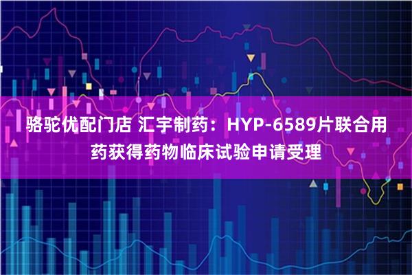 骆驼优配门店 汇宇制药：HYP-6589片联合用药获得药物临床试验申请受理
