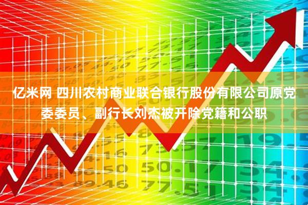 亿米网 四川农村商业联合银行股份有限公司原党委委员、副行长刘杰被开除党籍和公职