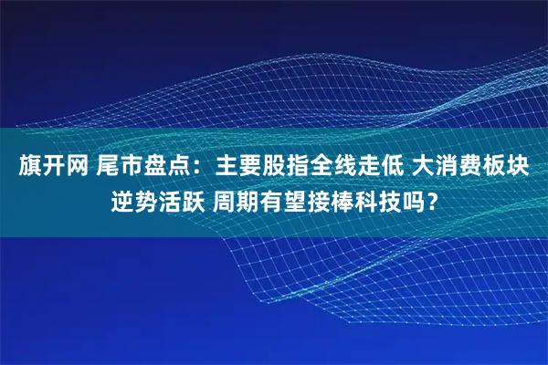 旗开网 尾市盘点：主要股指全线走低 大消费板块逆势活跃 周期有望接棒科技吗？
