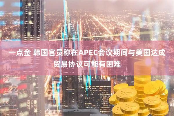 一点金 韩国官员称在APEC会议期间与美国达成贸易协议可能有困难