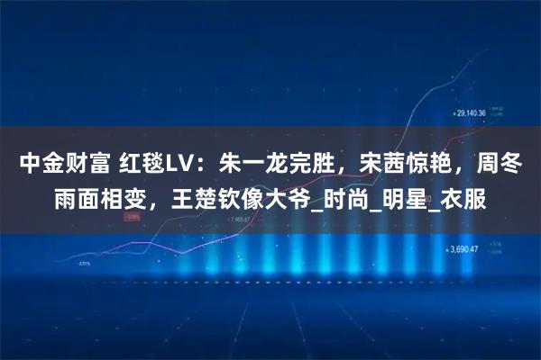 中金财富 红毯LV：朱一龙完胜，宋茜惊艳，周冬雨面相变，王楚钦像大爷_时尚_明星_衣服
