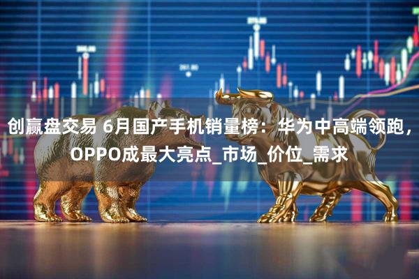 创赢盘交易 6月国产手机销量榜：华为中高端领跑，OPPO成最大亮点_市场_价位_需求