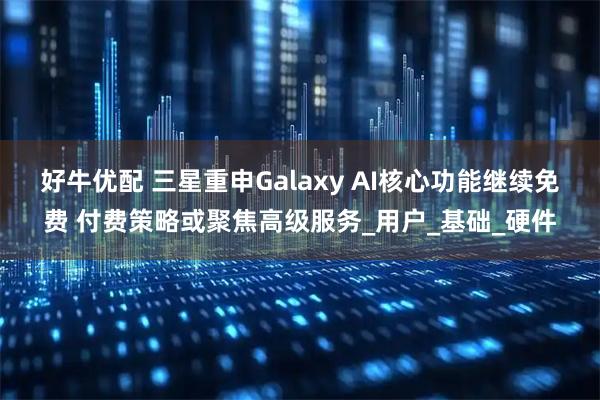 好牛优配 三星重申Galaxy AI核心功能继续免费 付费策略或聚焦高级服务_用户_基础_硬件