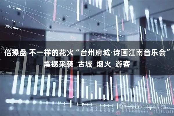 倍操盘 不一样的花火“台州府城·诗画江南音乐会”震撼来袭_古城_烟火_游客