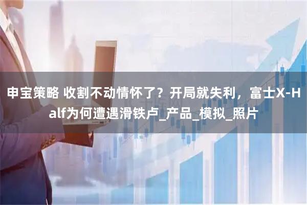 申宝策略 收割不动情怀了？开局就失利，富士X-Half为何遭遇滑铁卢_产品_模拟_照片