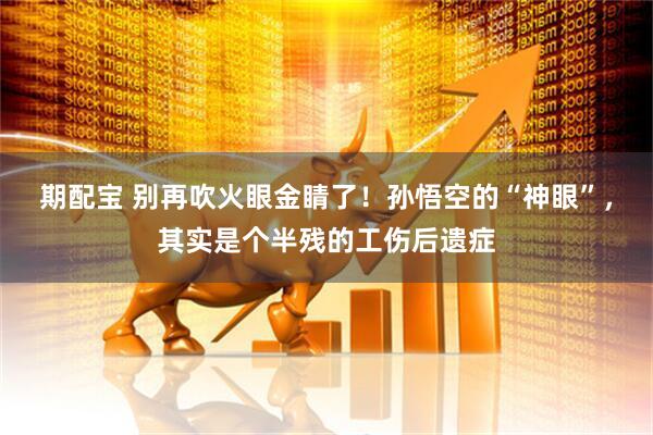 期配宝 别再吹火眼金睛了！孙悟空的“神眼”，其实是个半残的工伤后遗症
