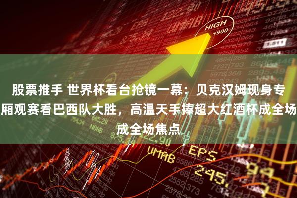 股票推手 世界杯看台抢镜一幕：贝克汉姆现身专属包厢观赛看巴西队大胜，高温天手捧超大红酒杯成全场焦点