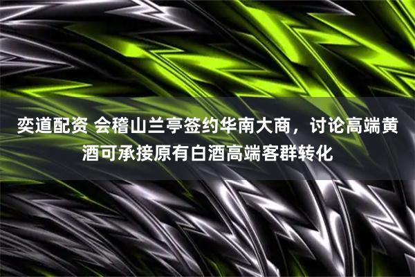 奕道配资 会稽山兰亭签约华南大商，讨论高端黄酒可承接原有白酒高端客群转化
